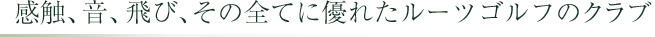 感触、音、とび、その全てに優れたルーツゴルフのクラブ