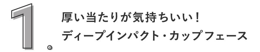 1. 厚い当たりが気持ちいい！ディープインパクト・カップフェース