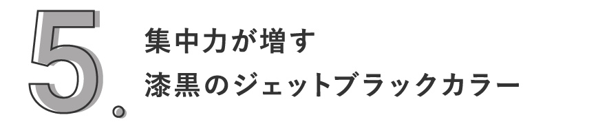 5. 集中力が増す漆黒のジェットブラックカラー