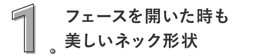 1. フェースを開いた時も美しいネック形状