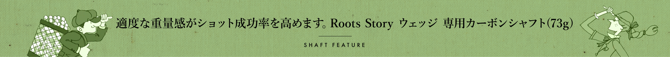 適度な重量感がショット成功率を高めます。Roots Story ウェッジ 専用カーボンシャフト(73g)